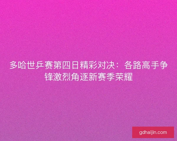 多哈世乒赛第四日精彩对决：各路高手争锋激烈角逐新赛季荣耀