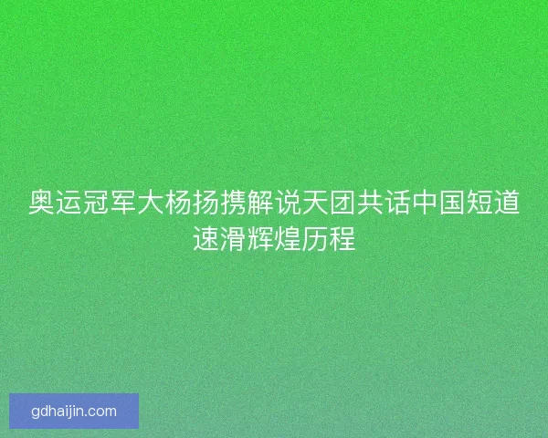 奥运冠军大杨扬携解说天团共话中国短道速滑辉煌历程