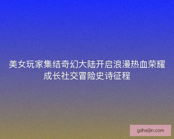 美女玩家集结奇幻大陆开启浪漫热血荣耀成长社交冒险史诗征程