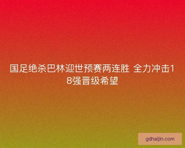 国足绝杀巴林迎世预赛两连胜 全力冲击18强晋级希望
