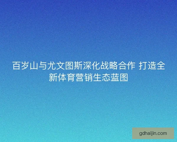 百岁山与尤文图斯深化战略合作 打造全新体育营销生态蓝图